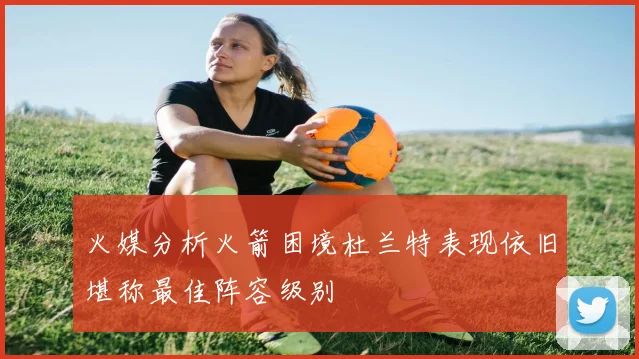火媒分析火箭困境杜兰特表现依旧堪称最佳阵容级别