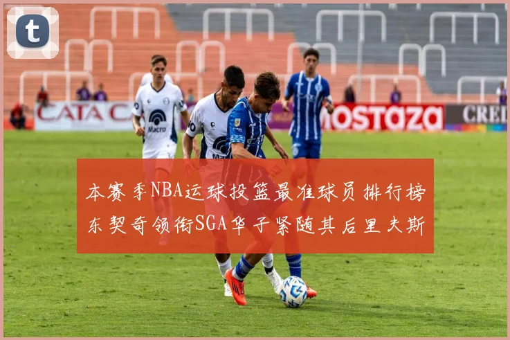 本赛季NBA运球投篮最准球员排行榜东契奇领衔SGA华子紧随其后里夫斯KD表现抢眼