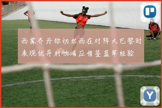 西蒙乔丹称切尔西在对阵大巴黎时表现优异利物浦应借鉴蓝军经验