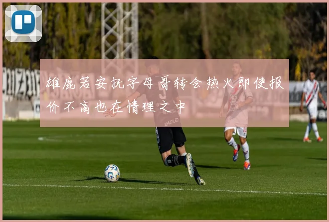 雄鹿若安抚字母哥转会热火即使报价不高也在情理之中