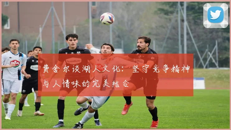 费舍尔谈湖人文化：坚守竞争精神与人情味的完美结合
