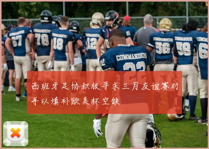 西班牙足协积极寻求三月友谊赛对手以填补欧美杯空缺