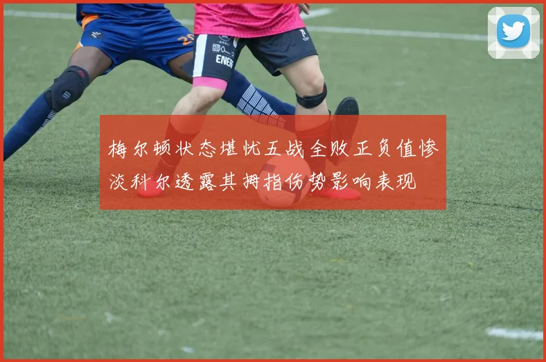 梅尔顿状态堪忧五战全败正负值惨淡科尔透露其拇指伤势影响表现