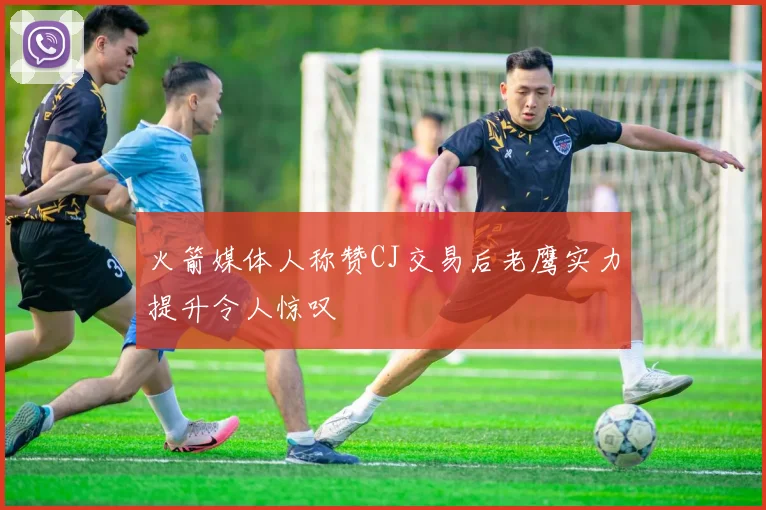 火箭媒体人称赞CJ交易后老鹰实力提升令人惊叹