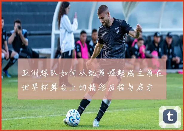 亚洲球队如何从配角崛起成主角在世界杯舞台上的精彩历程与启示