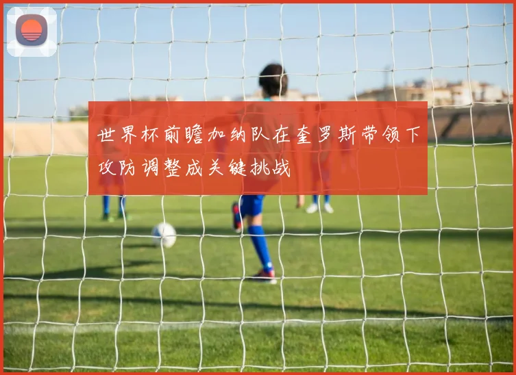 世界杯前瞻加纳队在奎罗斯带领下攻防调整成关键挑战