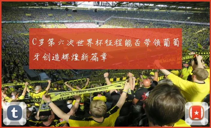 C罗第六次世界杯征程能否带领葡萄牙创造辉煌新篇章
