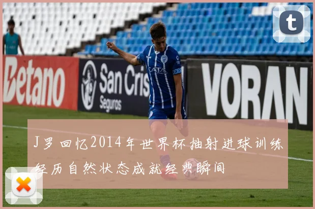 J罗回忆2014年世界杯抽射进球训练经历自然状态成就经典瞬间