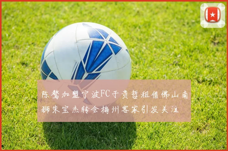 陈骜加盟宁波FC于贵哲租借佛山南狮朱宝杰转会梅州客家引发关注