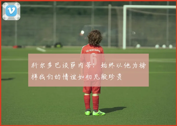 科尔多巴谈萨内蒂：始终以他为榜样我们的情谊如初见般珍贵