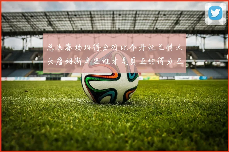 总决赛场均得分对比乔丹杜兰特大头詹姆斯库里谁才是真正的得分王