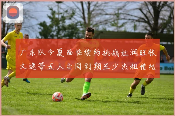 广东队今夏面临续约挑战杜润旺张文逸等五人合同到期王少杰租借结束
