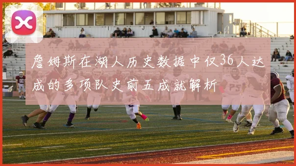 詹姆斯在湖人历史数据中仅36人达成的多项队史前五成就解析