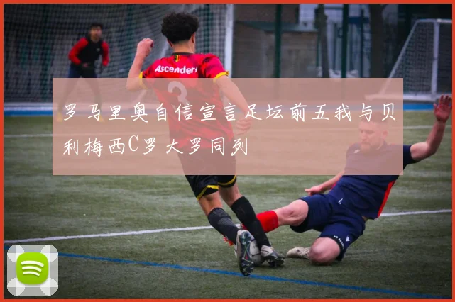 罗马里奥自信宣言足坛前五我与贝利梅西C罗大罗同列