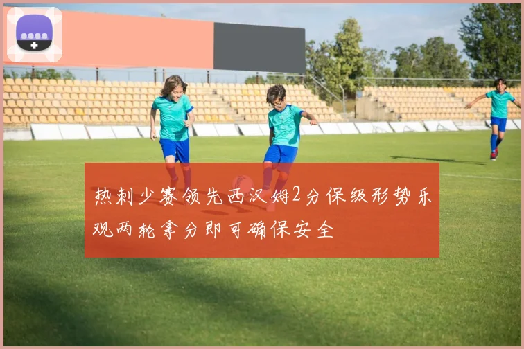 热刺少赛领先西汉姆2分保级形势乐观两轮拿分即可确保安全