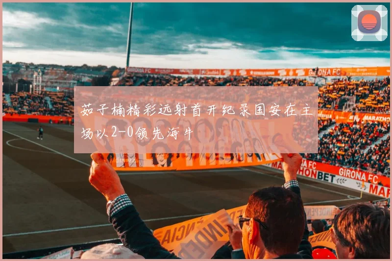 茹子楠精彩远射首开纪录国安在主场以2-0领先海牛