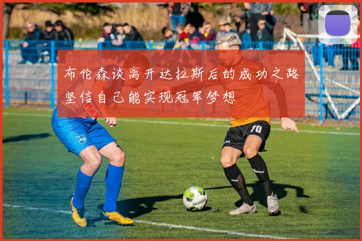 布伦森谈离开达拉斯后的成功之路坚信自己能实现冠军梦想