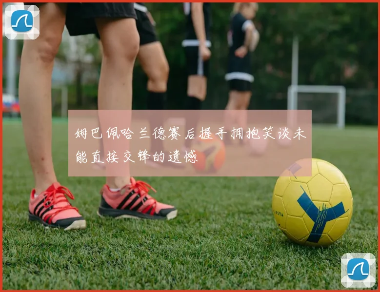 姆巴佩哈兰德赛后握手拥抱笑谈未能直接交锋的遗憾