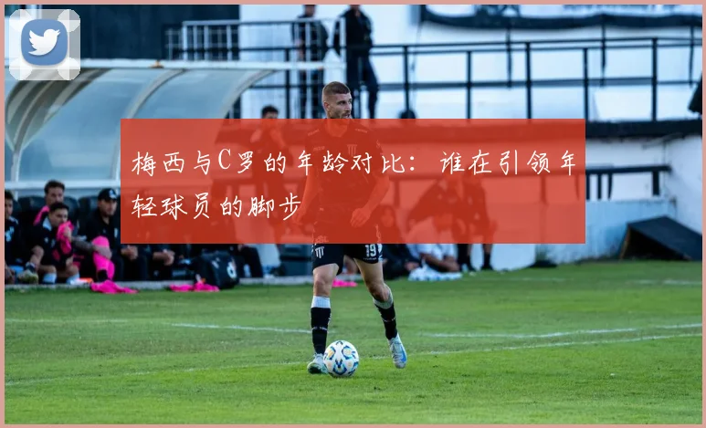 梅西与C罗的年龄对比：谁在引领年轻球员的脚步
